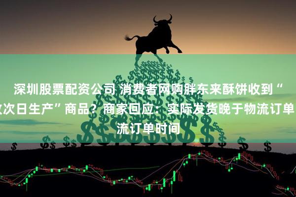 深圳股票配资公司 消费者网购胖东来酥饼收到“揽收次日生产”商品？商家回应：实际发货晚于物流订单时间