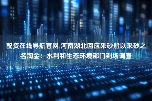 配资在线导航官网 河南湖北回应采砂船以采砂之名淘金：水利和生态环境部门到场调查