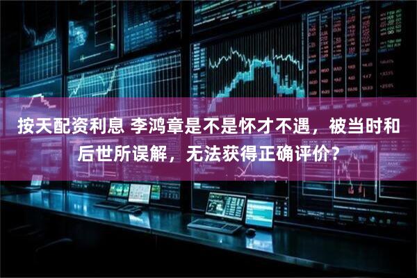 按天配资利息 李鸿章是不是怀才不遇，被当时和后世所误解，无法获得正确评价？