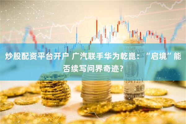 炒股配资平台开户 广汽联手华为乾崑：“启境”能否续写问界奇迹？