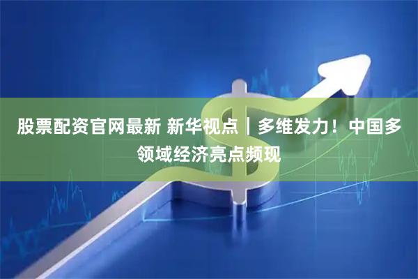 股票配资官网最新 新华视点｜多维发力！中国多领域经济亮点频现