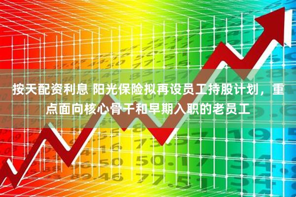 按天配资利息 阳光保险拟再设员工持股计划，重点面向核心骨干和早期入职的老员工
