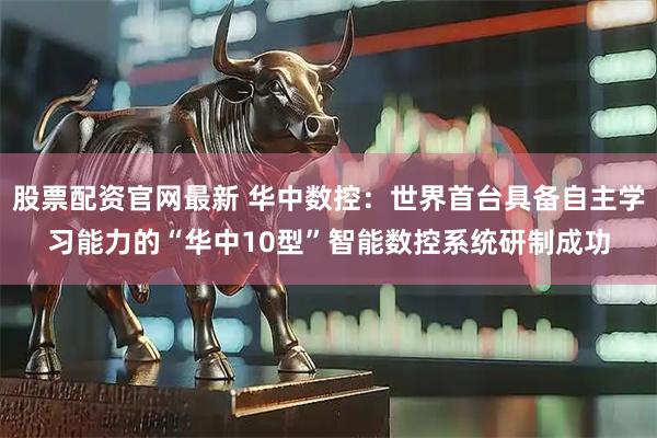 股票配资官网最新 华中数控：世界首台具备自主学习能力的“华中10型”智能数控系统研制成功