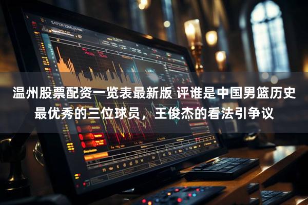 温州股票配资一览表最新版 评谁是中国男篮历史最优秀的三位球员，王俊杰的看法引争议