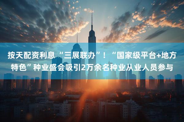 按天配资利息 “三展联办”！“国家级平台+地方特色”种业盛会吸引2万余名种业从业人员参与