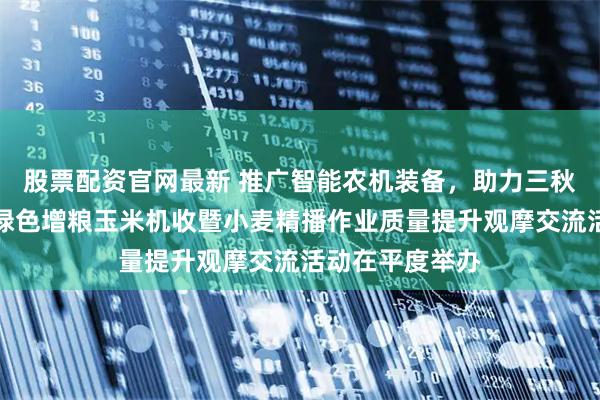 股票配资官网最新 推广智能农机装备，助力三秋生产！青岛市绿色增粮玉米机收暨小麦精播作业质量提升观摩交流活动在平度举办