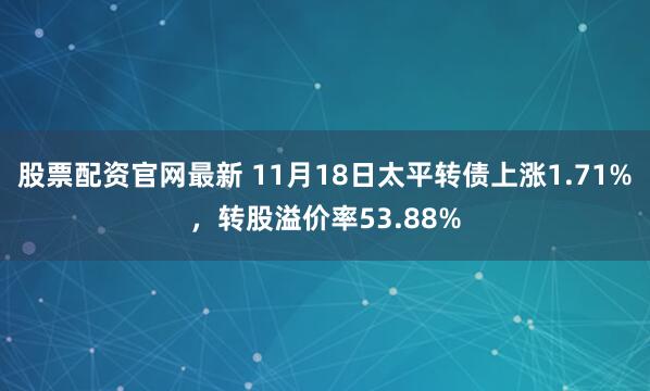 股票配资官网最新 11月18日太平转债上涨1.71%，转股溢价率53.88%