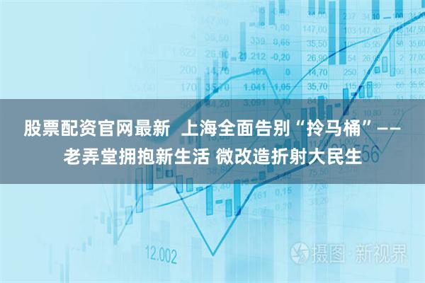 股票配资官网最新  上海全面告别“拎马桶”——老弄堂拥抱新生活 微改造折射大民生